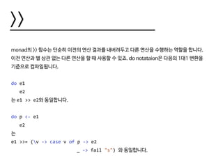 >>
monad의 >> 함수는 단순히 이전의 연산 결과를 내버려두고 다른 연산을 수행하는 역할을 합니다.
이전 연산과 별 상관 없는 다른 연산을 할 때 사용할 수 있죠. do notataion은 다음의 1대1 변환을
기준으로 컴파일됩니다.
do e1
e2
는 e1 >> e2와 동일합니다.
do p <- e1
e2
는
e1 >>= (v -> case v of p -> e2
						 _ -> fail "s") 와 동일합니다.
 