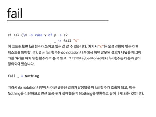 fail
e1 >>= (v -> case v of p -> e2
						 _ -> fail "s"
이 코드를 보면 fail 함수가 쓰이고 있는 걸 알 수 있습니다. 저기서 "s"는 오류 상황에 맞는 어떤
텍스트를 의미합니다. 결국 fail 함수는 do notation 내부에서 어떤 잘못된 결과가 나왔을 때 그에
따른 처리를 하기 위한 함수라고 볼 수 있죠. 그리고 Maybe Monad에서 fail 함수는 다음과 같이
정의되어 있습니다.
fail _ = Nothing
따라서 do notation 내부에서 어떤 잘못된 결과가 발생했을 때 fail 함수가 호출이 되고, 이는
Nothing을 리턴하므로 연산 도중 뭔가 실패했을 때 Nothing을 반환하고 끝이 나게 되는 것입니다.
 