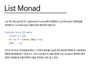 List Monad
List 역시 Monad 입니다. Applicative Functor에서 말했듯이, List Monad는 비결정성을
의미합니다. List Monad는 다음과 같이 정의되어 있습니다.
instance Monad [] where
	 return x = [x]
	 xs >>= f = concat (map f xs)
	 fail _ = []
리스트 모나드는 바인딩을 할 때(>>=) 주어진 함수를 map의 모든 원소에 적용한 후 그걸 합치는
형태로 동작함을 알 수 있습니다. 그리고 fail 함수가 []를 리턴하니 do notation 내부에서 뭔가
문제가 생겼을 때 []를 리턴하고 끝날 것이라는 것도 알 수 있죠.
 