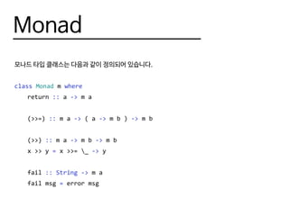 Monad
모나드 타입 클래스는 다음과 같이 정의되어 있습니다.
class Monad m where
	return :: a -> m a
	(>>=) :: m a -> ( a -> m b ) -> m b
	(>>) :: m a -> m b -> m b
	 x >> y = x >>= _ -> y
	fail :: String -> m a
	 fail msg = error msg
 