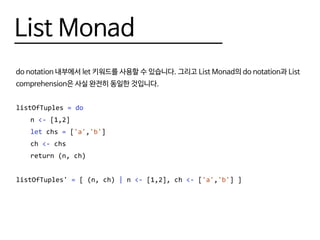 List Monad
do notation 내부에서 let 키워드를 사용할 수 있습니다. 그리고 List Monad의 do notation과 List
comprehension은 사실 완전히 동일한 것입니다.
listOfTuples = do
	n <- [1,2]
	 let chs = ['a','b']
	ch <- chs
	 return (n, ch)
listOfTuples' = [ (n, ch) | n <- [1,2], ch <- ['a','b'] ]
 