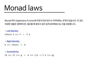 Monad laws
Monad 역시 Applicative Functor와 마찬가지로 반드시 지켜야하는 규칙이 있습니다. 이 것도
자세한 내용은 생략하지만, 필요할 때 찾아서 깊이 있게 공부해보시는 것을 권장합니다.
•	Left Identity
return a >>= f ≡ f a
•	Right Identity
m >>= return ≡ m
•	Associativity
(m >>= f) >>= g ≡ m >>= (x -> f x >>= g)
 