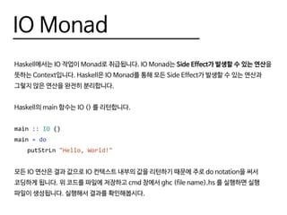IO Monad
Haskell에서는 IO 작업이 Monad로 취급됩니다. IO Monad는 Side Effect가 발생할 수 있는 연산을
뜻하는 Context입니다. Haskell은 IO Monad를 통해 모든 Side Effect가 발생할 수 있는 연산과
그렇지 않은 연산을 완전히 분리합니다.
Haskell의 main 함수는 IO () 를 리턴합니다.
main :: IO ()
main = do
	putStrLn "Hello, World!"
모든 IO 연산은 결과 값으로 IO 컨텍스트 내부의 값을 리턴하기 때문에 주로 do notation을 써서
코딩하게 됩니다. 위 코드를 파일에 저장하고 cmd 창에서 ghc (file name).hs 를 실행하면 실행
파일이 생성됩니다. 실행해서 결과를 확인해봅시다.
 