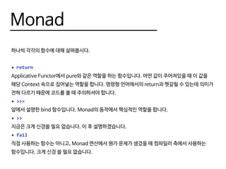 Monad
하나씩 각각의 함수에 대해 살펴봅시다.
•	return
Applicative Functor에서 pure와 같은 역할을 하는 함수입니다. 어떤 값이 주어져있을 때 이 값을
해당 Context 속으로 집어넣는 역할을 합니다. 명령형 언어에서의 return과 헷갈릴 수 있는데 의미가
전혀 다르기 때문에 코드를 볼 때 주의하셔야 합니다.
•	>>=
앞에서 설명한 bind 함수입니다. Monad의 동작에서 핵심적인 역할을 합니다.
•	>>
지금은 크게 신경쓸 필요 없습니다. 이 후 설명하겠습니다.
•	fail
직접 사용하는 함수는 아니고, Monad 연산에서 뭔가 문제가 생겼을 때 컴파일러 측에서 사용하는
함수입니다. 크게 신경 쓸 필요 없습니다.
 