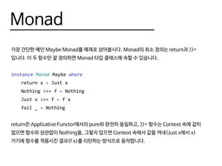 Monad
가장 간단한 예인 Maybe Monad를 예제로 삼아봅시다. Monad의 최소 정의는 return과 >>=
입니다. 이 두 함수만 잘 정의하면 Monad 타입 클래스에 속할 수 있습니다.
instance Monad Maybe where
	 return x = Just x
	 Nothing >>= f = Nothing
	 Just x >>= f = f x
	 fail _ = Nothing
return은 Applicative Functor에서의 pure와 완전히 동일하고, >>= 함수는 Context 속에 값이
없으면 함수와 상관없이 Nothing을, 그렇지 않으면 Context 속에서 값을 꺼내(Just x에서 x)
거기에 함수를 적용시킨 결과(f x)를 리턴하는 방식으로 동작합니다.
 