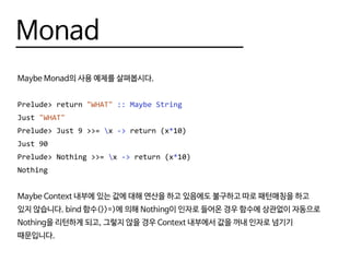 Monad
Maybe Monad의 사용 예제를 살펴봅시다.
Prelude> return "WHAT" :: Maybe String
Just "WHAT"
Prelude> Just 9 >>= x -> return (x*10)
Just 90
Prelude> Nothing >>= x -> return (x*10)
Nothing
Maybe Context 내부에 있는 값에 대해 연산을 하고 있음에도 불구하고 따로 패턴매칭을 하고
있지 않습니다. bind 함수(>>=)에 의해 Nothing이 인자로 들어온 경우 함수에 상관없이 자동으로
Nothing을 리턴하게 되고, 그렇지 않을 경우 Context 내부에서 값을 꺼내 인자로 넘기기
때문입니다.
 