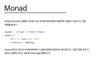 Monad
Maybe Monad는 실패할 가능성이 있는 연산에 대해 굉장히 유용하게 사용할 수 있습니다. 다음
예제를 봅시다.
square :: Integer -> Maybe Integer
square n
	 | 0 <= n = Just ( n * n )
	 | otherwise = Nothing
square 함수는 양수인 숫자에 대해서만 그 값을 제곱해서 돌려주는 함수입니다. 그렇지 않을 경우 이
함수는 실패하게 되고, 결과로 Nothing을 반환합니다.
 