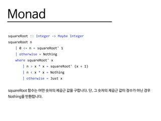 Monad
squareRoot :: Integer -> Maybe Integer
squareRoot n
	 | 0 <= n = squareRoot' 1
	 | otherwise = Nothing
	 where squareRoot' x
		| n > x * x = squareRoot' (x + 1)
		| n < x * x = Nothing
		| otherwise = Just x
squareRoot 함수는 어떤 숫자의 제곱근 값을 구합니다. 단, 그 숫자의 제곱근 값이 정수가 아닌 경우
Nothing을 반환합니다.
 