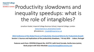 Productivity slowdowns and
inequality speedups: what is
the role of intangibles?
Jonathan Haskel, Imperial College Business School, Imperial College, London
www.imperial.ac.uk/people/j.haskel
@haskelecon; j.haskel@imperial.ac.uk
2016 Conference of the Global Forum on Productivity: Structural Reforms for Productivity Growth
Session 1: Sources and implications of the productivity slowdown, 7-8 July 2016 - ‌Lisbon, Portugal
Features work from: SPINTAN (EUgrant No. 612774 ) with Carol Corrado, Cecilia Jona-Lasinio;
Book project with Stian Westlake www.theintangibleeconomy.com
 
