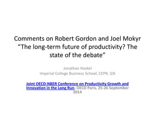Comments on Robert Gordon and Joel Mokyr “The long-term future of productivity? The state of the debate” 
Jonathan Haskel 
Imperial College Business School, CEPR, IZA 
Joint OECD-NBER Conference on Productivity Growth and Innovation in the Long Run, OECD Paris, 25-26 September 2014 
 