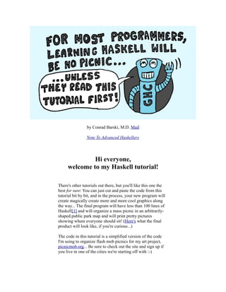 by Conrad Barski, M.D. Mail

                Note To Advanced Haskellers




              Hi everyone,
     welcome to my Haskell tutorial!

There's other tutorials out there, but you'll like this one the
best for sure: You can just cut and paste the code from this
tutorial bit by bit, and in the process, your new program will
create magically create more and more cool graphics along
the way... The final program will have less than 100 lines of
Haskell[1] and will organize a mass picnic in an arbitrarily-
shaped public park map and will print pretty pictures
showing where everyone should sit! (Here's what the final
product will look like, if you're curious...)

The code in this tutorial is a simplified version of the code
I'm using to organize flash mob picnics for my art project,
picnicmob.org... Be sure to check out the site and sign up if
you live in one of the cities we're starting off with :-)
 