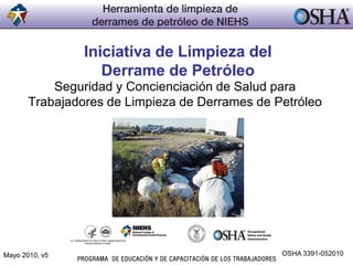 Iniciativa de Limpieza del
Derrame de Petróleo
Seguridad y Concienciación de Salud para
Trabajadores de Limpieza de Derrames de Petróleo
Mayo 2010, v5 OSHA 3391-052010
 