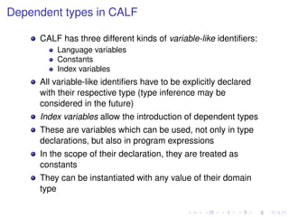 Dependent types in CALF
CALF has three different kinds of variable-like identiﬁers:
Language variables
Constants
Index variables

All variable-like identiﬁers have to be explicitly declared
with their respective type (type inference may be
considered in the future)
Index variables allow the introduction of dependent types
These are variables which can be used, not only in type
declarations, but also in program expressions
In the scope of their declaration, they are treated as
constants
They can be instantiated with any value of their domain
type

 