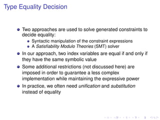 Type Equality Decision

Two approaches are used to solve generated constraints to
decide equality:
Syntactic manipulation of the constraint expressions
A Satisﬁability Modulo Theories (SMT) solver

In our approach, two index variables are equal if and only if
they have the same symbolic value
Some additional restrictions (not discussed here) are
imposed in order to guarantee a less complex
implementation while maintaining the expressive power
In practice, we often need uniﬁcation and substitution
instead of equality

 