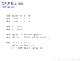 CALF Example
RSA fragment

def const pq : int;
def const d : int;
def const e : int;
def x : int;
def y : int;
def myPub : RSAPub<(pq)>;
def myPriv : RSAPrivShort<(pq)>;
def Calc() : void {
myPub.encExp := e;
y := RSA<(pq)>(myPub,x);
}

 
