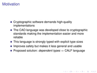 Motivation

Cryptographic software demands high-quality
implementations
The CAO language was developed close to cryptographic
standards making the implementation easier and more
reliable
This language is strongly typed with explicit type sizes
Improves safety but makes it less general and usable
Proposed solution: dependent types ⇒ CALF language

 