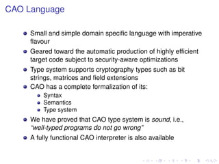 CAO Language
Small and simple domain speciﬁc language with imperative
ﬂavour
Geared toward the automatic production of highly efﬁcient
target code subject to security-aware optimizations
Type system supports cryptography types such as bit
strings, matrices and ﬁeld extensions
CAO has a complete formalization of its:
Syntax
Semantics
Type system

We have proved that CAO type system is sound, i.e.,
“well-typed programs do not go wrong”
A fully functional CAO interpreter is also available

 