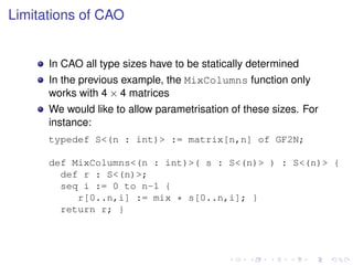 Limitations of CAO

In CAO all type sizes have to be statically determined
In the previous example, the MixColumns function only
works with 4 × 4 matrices
We would like to allow parametrisation of these sizes. For
instance:
typedef S<(n : int)> := matrix[n,n] of GF2N;
def MixColumns<(n : int)>( s : S<(n)> ) : S<(n)> {
def r : S<(n)>;
seq i := 0 to n-1 {
r[0..n,i] := mix * s[0..n,i]; }
return r; }

 