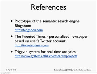 References
                      • Prototype of the semantic search engine
                        Blognoon:
                        http://blognoon.com

                      • The Tweeted Times - personalized newspaper
                        based on user’s Twitter account:
                        http://tweetedtimes.com

                      • Triggy: a system for real-time analytics:
                        http://www.systems.ethz.ch/research/projects


         22 March 2011                              Systems Group @ ETH Zurich for Hasler Foundation
Sunday, April 7, 13
 