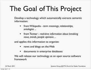 The Goal of This Project
                      Develop a technology which automatically extracts semantic
                      information:
                          • from Wikipedia - term meanings, relationships,
                              ontologies ...
                          • from Twitter - real-time information about breaking
                              news, trends, people opinions ...
                      and applies this information to organize:
                          • news and blogs on the Web
                          • documents in enterprise databases
                      We will release our technology as an open source software
                      framework

         22 March 2011                                   Systems Group @ ETH Zurich for Hasler Foundation
Sunday, April 7, 13
 