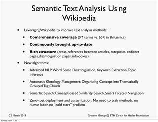 Semantic Text Analysis Using
                                       Wikipedia
                      •   Leveraging Wikipedia to improve text analysis methods:

                          •   Comprehensive coverage (6M terms vs. 65K in Britannica)

                          •   Continuously brought up-to-date

                          •   Rich structure (cross-references between articles, categories, redirect
                              pages, disambiguation pages, info-boxes)

                      •   New algorithms:

                          •   Advanced NLP: Word Sense Disambiguation, Keyword Extraction, Topic
                              Inference

                          •   Automatic Ontology Management: Organizing Concept into Thematically
                              Grouped Tag Clouds

                          •   Semantic Search: Concept-based Similarity Search, Smart Faceted Navigation

                          •   Zero-cost deployment and customization: No need to train methods, no
                              human labor, no “cold start” problem

         22 March 2011                                              Systems Group @ ETH Zurich for Hasler Foundation
Sunday, April 7, 13
 