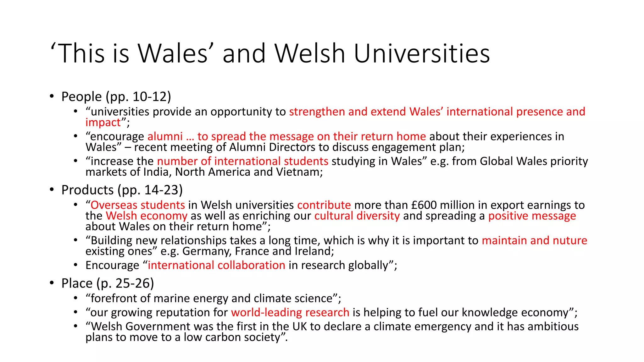 ‘This is Wales’ and Welsh Universities
• People (pp. 10-12)
• “universities provide an opportunity to strengthen and extend Wales’ international presence and
impact”;
• “encourage alumni … to spread the message on their return home about their experiences in
Wales” – recent meeting of Alumni Directors to discuss engagement plan;
• “increase the number of international students studying in Wales” e.g. from Global Wales priority
markets of India, North America and Vietnam;
• Products (pp. 14-23)
• “Overseas students in Welsh universities contribute more than £600 million in export earnings to
the Welsh economy as well as enriching our cultural diversity and spreading a positive message
about Wales on their return home”;
• “Building new relationships takes a long time, which is why it is important to maintain and nuture
existing ones” e.g. Germany, France and Ireland;
• Encourage “international collaboration in research globally”;
• Place (p. 25-26)
• “forefront of marine energy and climate science”;
• “our growing reputation for world-leading research is helping to fuel our knowledge economy”;
• “Welsh Government was the first in the UK to declare a climate emergency and it has ambitious
plans to move to a low carbon society”.
 