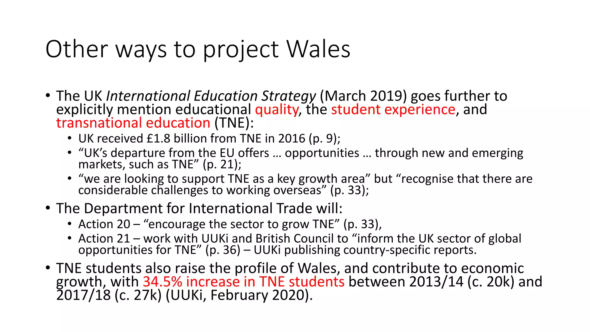 Other ways to project Wales
• The UK International Education Strategy (March 2019) goes further to
explicitly mention educational quality, the student experience, and
transnational education (TNE):
• UK received £1.8 billion from TNE in 2016 (p. 9);
• “UK’s departure from the EU offers … opportunities … through new and emerging
markets, such as TNE” (p. 21);
• “we are looking to support TNE as a key growth area” but “recognise that there are
considerable challenges to working overseas” (p. 33);
• The Department for International Trade will:
• Action 20 – “encourage the sector to grow TNE” (p. 33),
• Action 21 – work with UUKi and British Council to “inform the UK sector of global
opportunities for TNE” (p. 36) – UUKi publishing country-specific reports.
• TNE students also raise the profile of Wales, and contribute to economic
growth, with 34.5% increase in TNE students between 2013/14 (c. 20k) and
2017/18 (c. 27k) (UUKi, February 2020).
 
