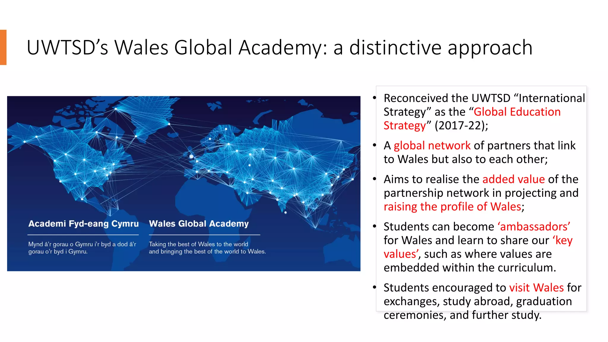 UWTSD’s Wales Global Academy: a distinctive approach
• Reconceived the UWTSD “International
Strategy” as the “Global Education
Strategy” (2017-22);
• A global network of partners that link
to Wales but also to each other;
• Aims to realise the added value of the
partnership network in projecting and
raising the profile of Wales;
• Students can become ‘ambassadors’
for Wales and learn to share our ‘key
values’, such as where values are
embedded within the curriculum.
• Students encouraged to visit Wales for
exchanges, study abroad, graduation
ceremonies, and further study.
 
