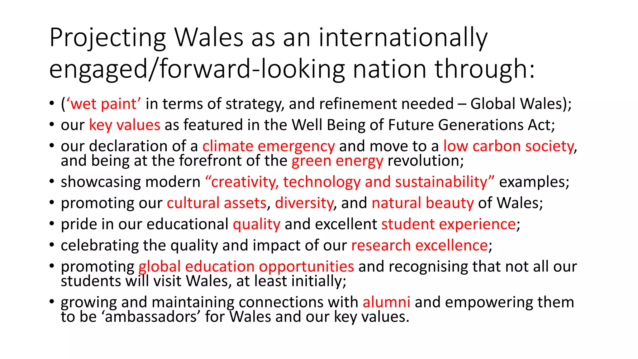 Projecting Wales as an internationally
engaged/forward-looking nation through:
• (‘wet paint’ in terms of strategy, and refinement needed – Global Wales);
• our key values as featured in the Well Being of Future Generations Act;
• our declaration of a climate emergency and move to a low carbon society,
and being at the forefront of the green energy revolution;
• showcasing modern “creativity, technology and sustainability” examples;
• promoting our cultural assets, diversity, and natural beauty of Wales;
• pride in our educational quality and excellent student experience;
• celebrating the quality and impact of our research excellence;
• promoting global education opportunities and recognising that not all our
students will visit Wales, at least initially;
• growing and maintaining connections with alumni and empowering them
to be ‘ambassadors’ for Wales and our key values.
 