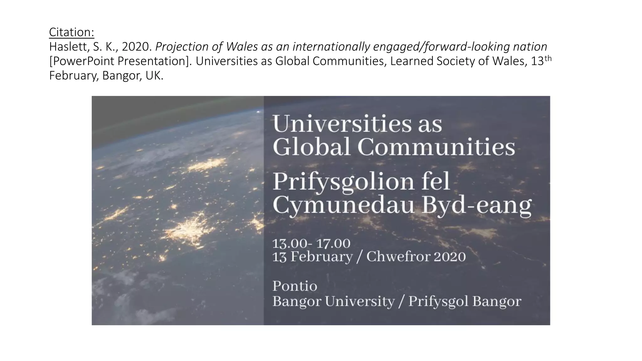 Citation:
Haslett, S. K., 2020. Projection of Wales as an internationally engaged/forward-looking nation
[PowerPoint Presentation]. Universities as Global Communities, Learned Society of Wales, 13th
February, Bangor, UK.
 