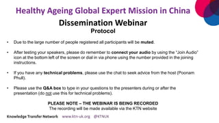 Healthy Ageing Global Expert Mission in China
Dissemination Webinar
Protocol
• Due to the large number of people registered all participants will be muted.
• After testing your speakers, please do remember to connect your audio by using the “Join Audio”
icon at the bottom left of the screen or dial in via phone using the number provided in the joining
instructions.
• If you have any technical problems, please use the chat to seek advice from the host (Poonam
Phull).
• Please use the Q&A box to type in your questions to the presenters during or after the
presentation (do not use this for technical problems).
PLEASE NOTE – THE WEBINAR IS BEING RECORDED
The recording will be made available via the KTN website
 