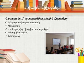 Թվային միջոցներ
Դասարանում օգտագործվող թվային միջոցները՝
 Էլեկտրոնային գրատախտակ
 Պրոեկտոր
 Համակարգիչ՝ միացված համացանցին
 Անլար ինտերնետ
 Ֆոտոխցիկ
 