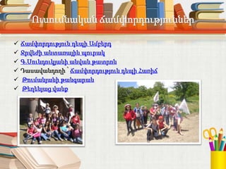 Ուսումնական ճամփորդություններ
 Ճամփորդություն դեպի Ամբերդ
 Ջրվեժի անտառային պուրակ
 Գ.Սունդուկյանի անվան թատրոն
 Դասավանդողի ՝ Ճամփորդություն դեպի Հառիճ
 Թումանյանի թանգարան
 Թեղենյաց վանք
 