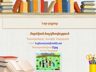 Մխիթար Սեբաստացի կրթահամալիր
Նոր դպրոց
Տարեկան հաշվետվություն
Դասավանդող՝ Հասմիկ Ղազարյան
e-mail- h.ghazaryan@mskh.am
Դասարանական Բլոգ
2012-2013ուստարի
 