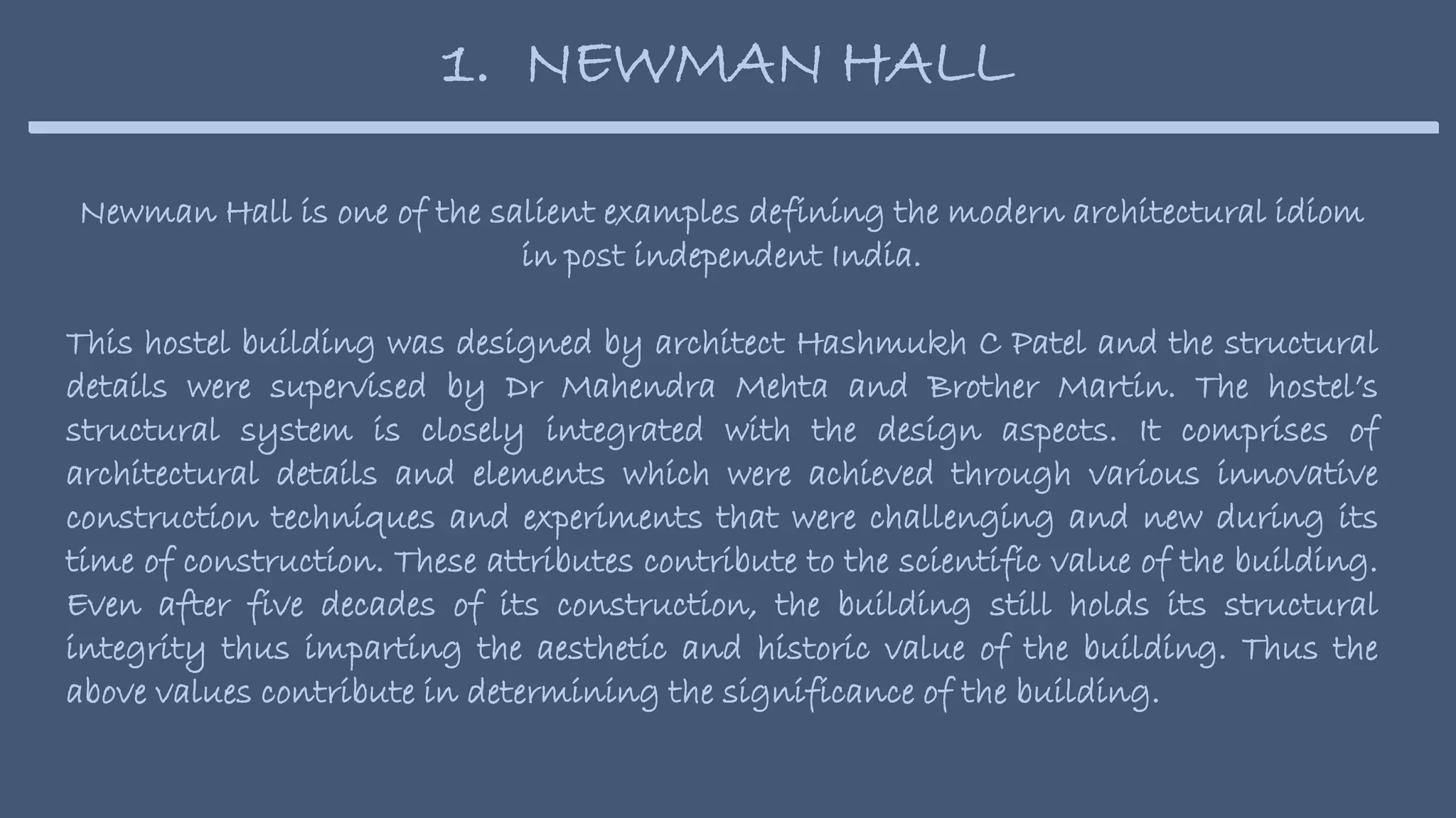 Newman Hall is one of the salient examples defining the modern architectural idiom
in post independent India.
This hostel building was designed by architect Hashmukh C Patel and the structural
details were supervised by Dr Mahendra Mehta and Brother Martin. The hostel’s
structural system is closely integrated with the design aspects. It comprises of
architectural details and elements which were achieved through various innovative
construction techniques and experiments that were challenging and new during its
time of construction. These attributes contribute to the scientific value of the building.
Even after five decades of its construction, the building still holds its structural
integrity thus imparting the aesthetic and historic value of the building. Thus the
above values contribute in determining the significance of the building.
1. NEWMAN HALL
 