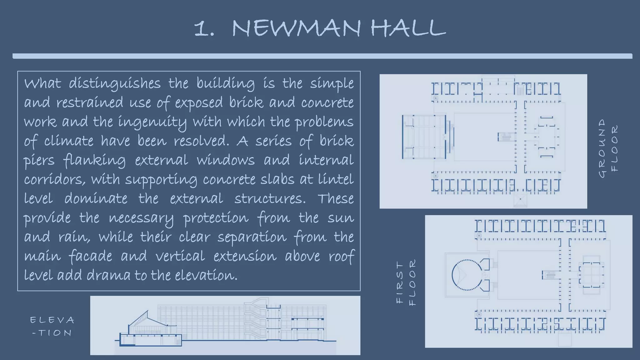 What distinguishes the building is the simple
and restrained use of exposed brick and concrete
work and the ingenuity with which the problems
of climate have been resolved. A series of brick
piers flanking external windows and internal
corridors, with supporting concrete slabs at lintel
level dominate the external structures. These
provide the necessary protection from the sun
and rain, while their clear separation from the
main facade and vertical extension above roof
level add drama to the elevation.
1. NEWMAN HALL
G
R
O
U
N
D
F
L
O
O
R
F
I
R
S
T
F
L
O
O
R
E L E V A
- T I O N
 