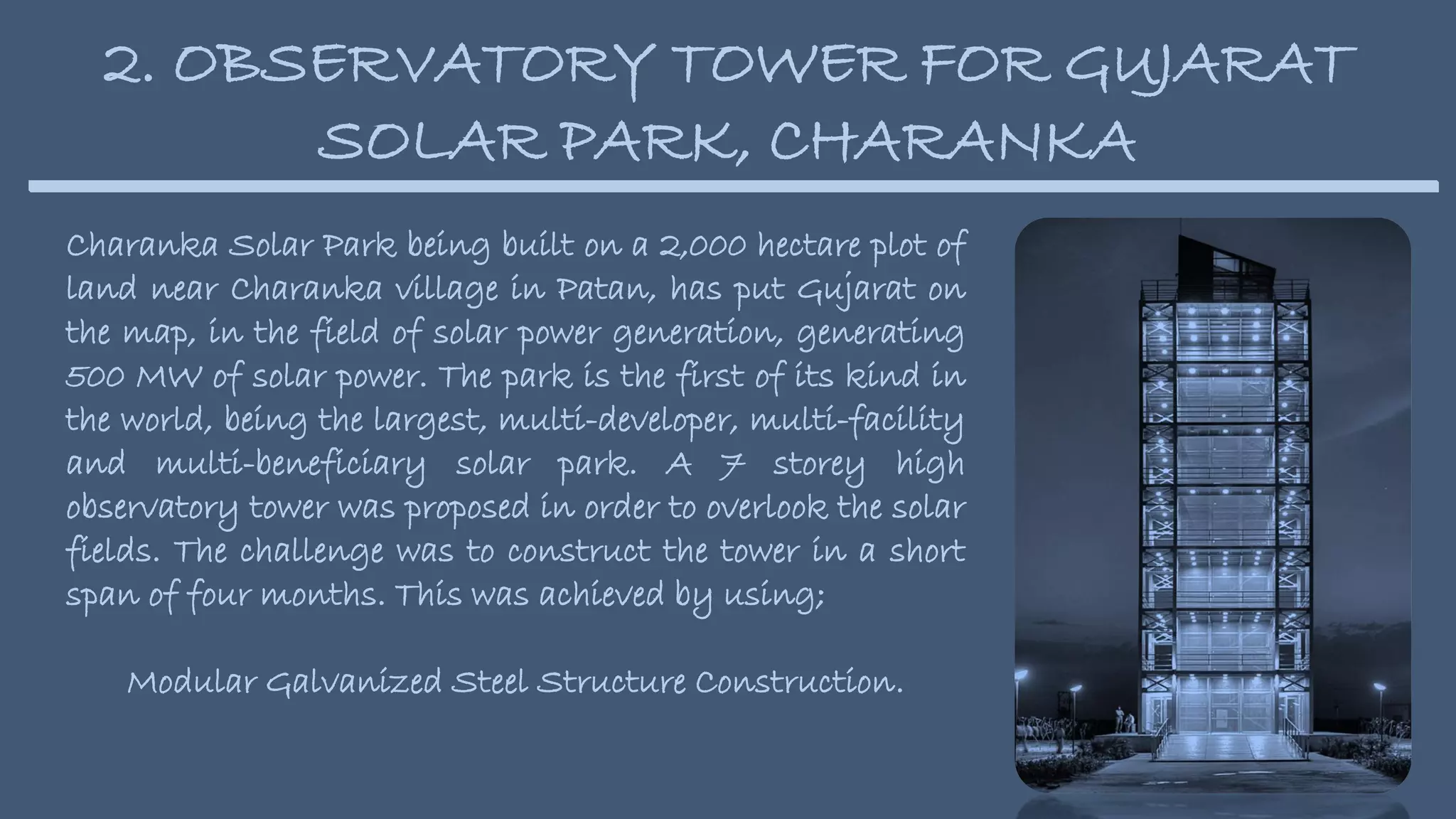 2. OBSERVATORY TOWER FOR GUJARAT
SOLAR PARK, CHARANKA
Charanka Solar Park being built on a 2,000 hectare plot of
land near Charanka village in Patan, has put Gujarat on
the map, in the field of solar power generation, generating
500 MW of solar power. The park is the first of its kind in
the world, being the largest, multi-developer, multi-facility
and multi-beneficiary solar park. A 7 storey high
observatory tower was proposed in order to overlook the solar
fields. The challenge was to construct the tower in a short
span of four months. This was achieved by using;
Modular Galvanized Steel Structure Construction.
 