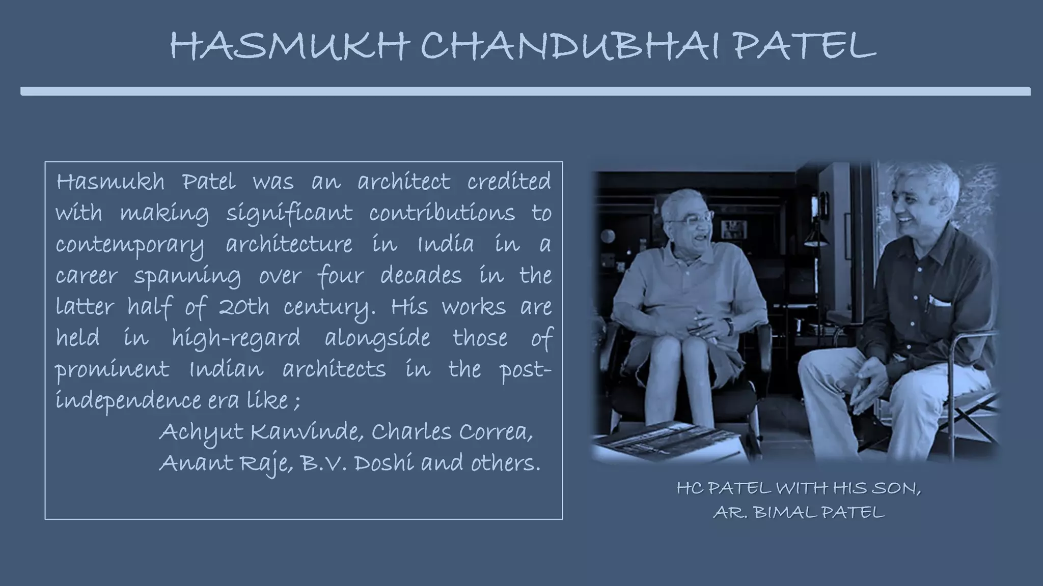 Hasmukh Patel was an architect credited
with making significant contributions to
contemporary architecture in India in a
career spanning over four decades in the
latter half of 20th century. His works are
held in high-regard alongside those of
prominent Indian architects in the post-
independence era like ;
Achyut Kanvinde, Charles Correa,
Anant Raje, B.V. Doshi and others.
HASMUKH CHANDUBHAI PATEL
HC PATEL WITH HIS SON,
AR. BIMAL PATEL
 