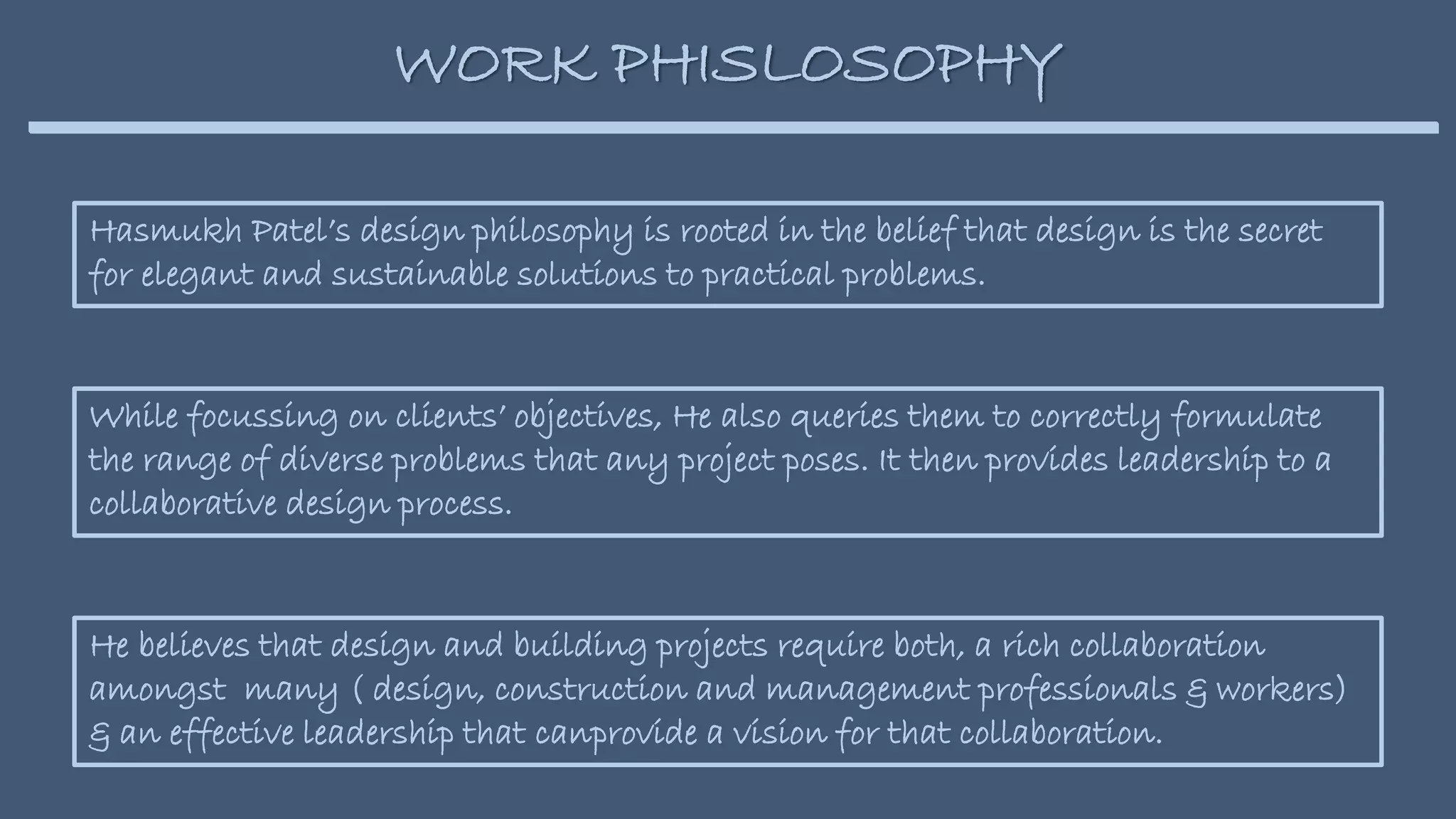 Hasmukh Patel’s design philosophy is rooted in the belief that design is the secret
for elegant and sustainable solutions to practical problems.
WORK PHISLOSOPHY
While focussing on clients’ objectives, He also queries them to correctly formulate
the range of diverse problems that any project poses. It then provides leadership to a
collaborative design process.
He believes that design and building projects require both, a rich collaboration
amongst many ( design, construction and management professionals & workers)
& an effective leadership that canprovide a vision for that collaboration.
 
