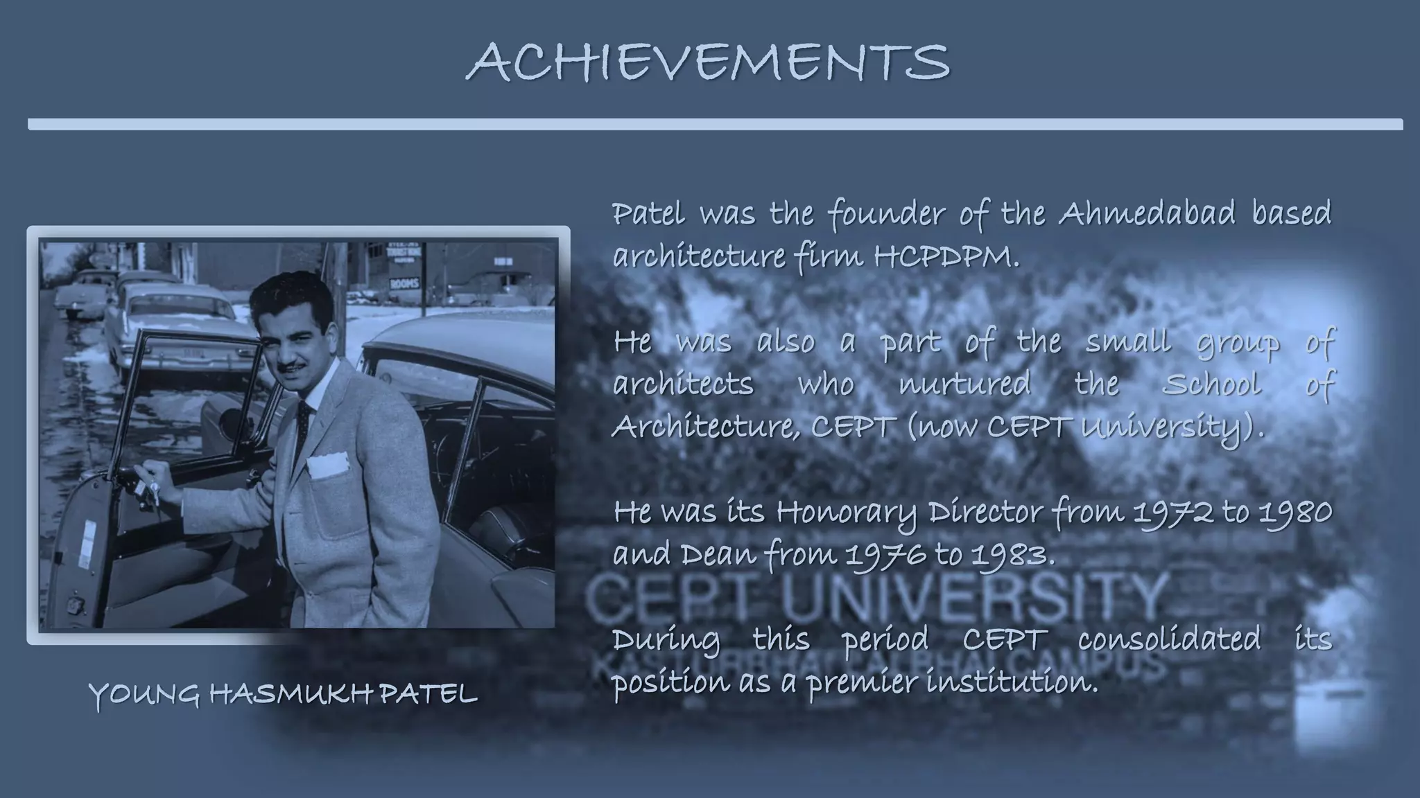 Patel was the founder of the Ahmedabad based
architecture firm HCPDPM.
He was also a part of the small group of
architects who nurtured the School of
Architecture, CEPT (now CEPT University).
He was its Honorary Director from 1972 to 1980
and Dean from 1976 to 1983.
During this period CEPT consolidated its
position as a premier institution.
ACHIEVEMENTS
Patel was the founder of the Ahmedabad based
architecture firm HCPDPM.
He was also a part of the small group of
architects who nurtured the School of
Architecture, CEPT (now CEPT University).
He was its Honorary Director from 1972 to 1980
and Dean from 1976 to 1983.
During this period CEPT consolidated its
position as a premier institution.
YOUNG HASMUKH PATEL
YOUNG HASMUKH PATEL
 