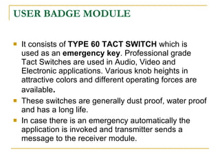 USER BADGE MODULE

   It consists of TYPE 60 TACT SWITCH which is
    used as an emergency key. Professional grade
    Tact Switches are used in Audio, Video and
    Electronic applications. Various knob heights in
    attractive colors and different operating forces are
    available.
   These switches are generally dust proof, water proof
    and has a long life.
   In case there is an emergency automatically the
    application is invoked and transmitter sends a
    message to the receiver module.
 