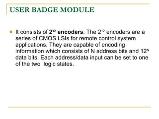 USER BADGE MODULE

   It consists of 212 encoders. The 212 encoders are a
    series of CMOS LSIs for remote control system
    applications. They are capable of encoding
    information which consists of N address bits and 12N
    data bits. Each address/data input can be set to one
    of the two logic states.
 