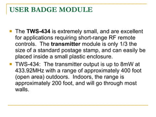 USER BADGE MODULE

   The TWS-434 is extremely small, and are excellent
    for applications requiring short-range RF remote
    controls. The transmitter module is only 1/3 the
    size of a standard postage stamp, and can easily be
    placed inside a small plastic enclosure.
   TWS-434: The transmitter output is up to 8mW at
    433.92MHz with a range of approximately 400 foot
    (open area) outdoors. Indoors, the range is
    approximately 200 foot, and will go through most
    walls.
 