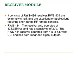 RECEIVER MODULE

   It consists of RWS-434 receiver.RWS-434 are
    extremely small, and are excellent for applications
    requiring short-range RF remote controls.
   RWS-434: The receiver also operates at
    433.92MHz, and has a sensitivity of 3uV. The
    RWS-434 receiver operates from 4.5 to 5.5 volts-
    DC, and has both linear and digital outputs.
 