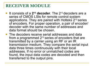 RECEIVER MODULE
   It consists of a 212 decoder. The 212 decoders are a
    series of CMOS LSIs for remote control system
    applications. They are paired with Holteks 212 series
    of encoders. For proper operation, a pair of encoder/
    decoder with the same number of addresses and
    data format should be chosen.
   The decoders receive serial addresses and data
    from a programmed 212 series of encoders that are
    transmitted by a carrier using an RF or an IR
    transmission medium. They compare the serial input
    data three times continuously with their local
    addresses. If no error or unmatched codes are
    found, the input data codes are decoded and then
    transferred to the output pins.
 