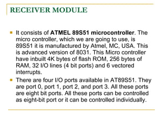 RECEIVER MODULE

   It consists of ATMEL 89S51 microcontroller. The
    micro controller, which we are going to use, is
    89S51 it is manufactured by Atmel, MC, USA. This
    is advanced version of 8031. This Micro controller
    have inbuilt 4K bytes of flash ROM, 256 bytes of
    RAM, 32 I/O lines (4 bit ports) and 6 vectored
    interrupts.
   There are four I/O ports available in AT89S51. They
    are port 0, port 1, port 2, and port 3. All these ports
    are eight bit ports. All these ports can be controlled
    as eight-bit port or it can be controlled individually.
 