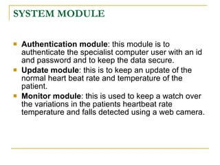 SYSTEM MODULE

   Authentication module: this module is to
    authenticate the specialist computer user with an id
    and password and to keep the data secure.
   Update module: this is to keep an update of the
    normal heart beat rate and temperature of the
    patient.
   Monitor module: this is used to keep a watch over
    the variations in the patients heartbeat rate
    temperature and falls detected using a web camera.
 