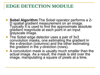 EDGE DETECTION MODULE

   Sobel Algorithm:The Sobel operator performs a 2-
    D spatial gradient measurement on an image.
    Typically it is used to find the approximate absolute
    gradient magnitude at each point in an input
    grayscale image.
   The Sobel edge detector uses a pair of 3x3
    convolution masks, one estimating the gradient in
    the x-direction (columns) and the other estimating
    the gradient in the y-direction (rows).
   A convolution mask is usually much smaller than the
    actual image. As a result, the mask is slid over the
    image, manipulating a square of pixels at a time.
 