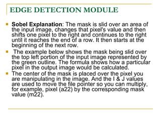 EDGE DETECTION MODULE
   Sobel Explanation: The mask is slid over an area of
    the input image, changes that pixel's value and then
    shifts one pixel to the right and continues to the right
    until it reaches the end of a row. It then starts at the
    beginning of the next row.
    The example below shows the mask being slid over
    the top left portion of the input image represented by
    the green outline. The formula shows how a particular
    pixel in the output image would be calculated.
   The center of the mask is placed over the pixel you
    are manipulating in the image. And the I & J values
    are used to move the file pointer so you can multiply,
    for example, pixel (a22) by the corresponding mask
    value (m22).
 