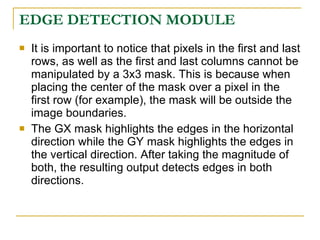 EDGE DETECTION MODULE
   It is important to notice that pixels in the first and last
    rows, as well as the first and last columns cannot be
    manipulated by a 3x3 mask. This is because when
    placing the center of the mask over a pixel in the
    first row (for example), the mask will be outside the
    image boundaries.
   The GX mask highlights the edges in the horizontal
    direction while the GY mask highlights the edges in
    the vertical direction. After taking the magnitude of
    both, the resulting output detects edges in both
    directions.
 